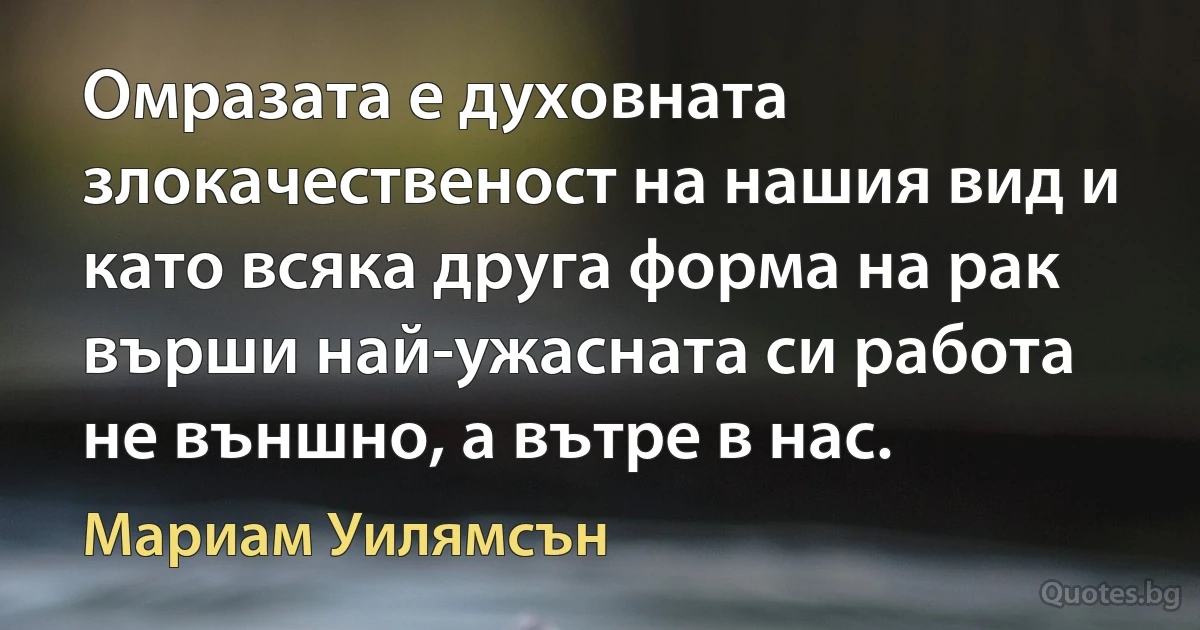 Омразата е духовната злокачественост на нашия вид и като всяка друга форма на рак върши най-ужасната си работа не външно, а вътре в нас. (Мариам Уилямсън)