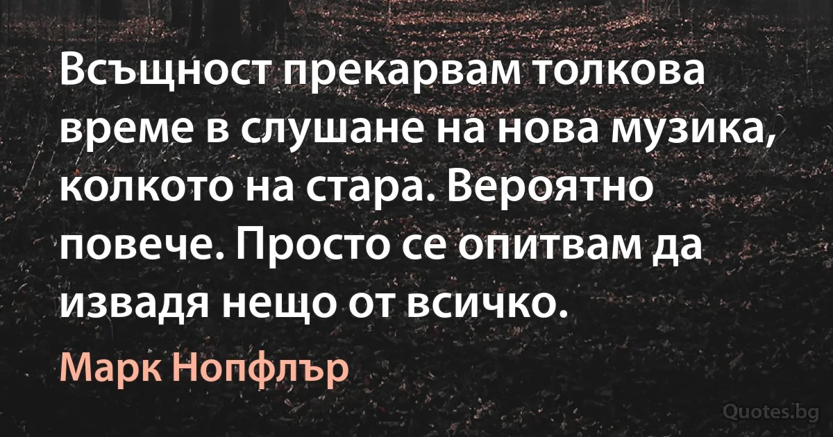 Всъщност прекарвам толкова време в слушане на нова музика, колкото на стара. Вероятно повече. Просто се опитвам да извадя нещо от всичко. (Марк Нопфлър)