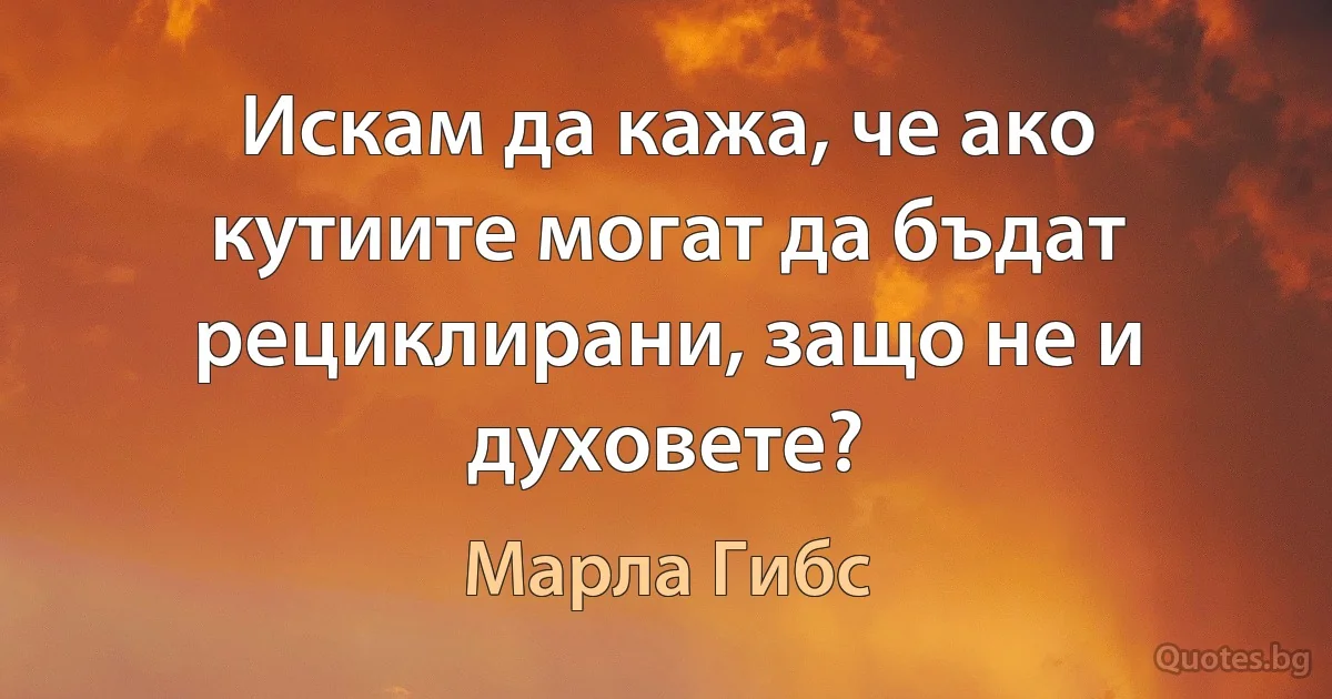 Искам да кажа, че ако кутиите могат да бъдат рециклирани, защо не и духовете? (Марла Гибс)