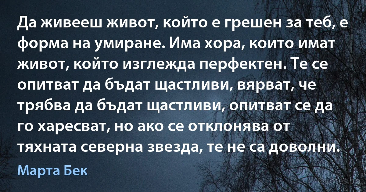 Да живееш живот, който е грешен за теб, е форма на умиране. Има хора, които имат живот, който изглежда перфектен. Те се опитват да бъдат щастливи, вярват, че трябва да бъдат щастливи, опитват се да го харесват, но ако се отклонява от тяхната северна звезда, те не са доволни. (Марта Бек)