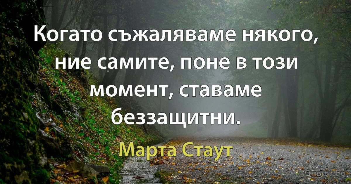 Когато съжаляваме някого, ние самите, поне в този момент, ставаме беззащитни. (Марта Стаут)