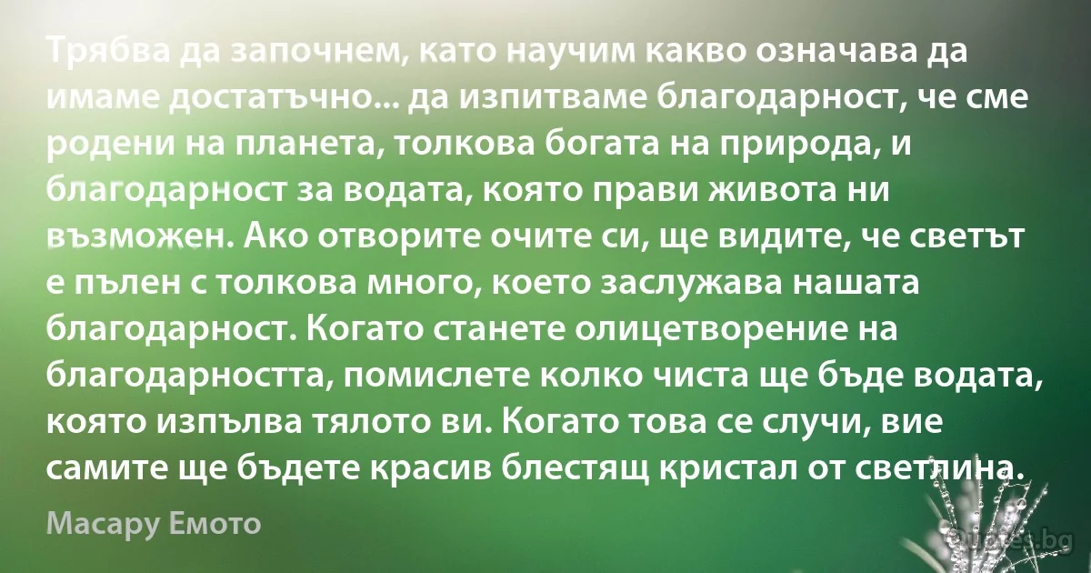 Трябва да започнем, като научим какво означава да имаме достатъчно... да изпитваме благодарност, че сме родени на планета, толкова богата на природа, и благодарност за водата, която прави живота ни възможен. Ако отворите очите си, ще видите, че светът е пълен с толкова много, което заслужава нашата благодарност. Когато станете олицетворение на благодарността, помислете колко чиста ще бъде водата, която изпълва тялото ви. Когато това се случи, вие самите ще бъдете красив блестящ кристал от светлина. (Масару Емото)