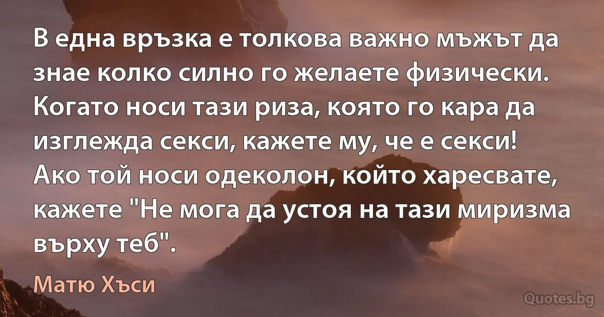 В една връзка е толкова важно мъжът да знае колко силно го желаете физически. Когато носи тази риза, която го кара да изглежда секси, кажете му, че е секси! Ако той носи одеколон, който харесвате, кажете "Не мога да устоя на тази миризма върху теб". (Матю Хъси)