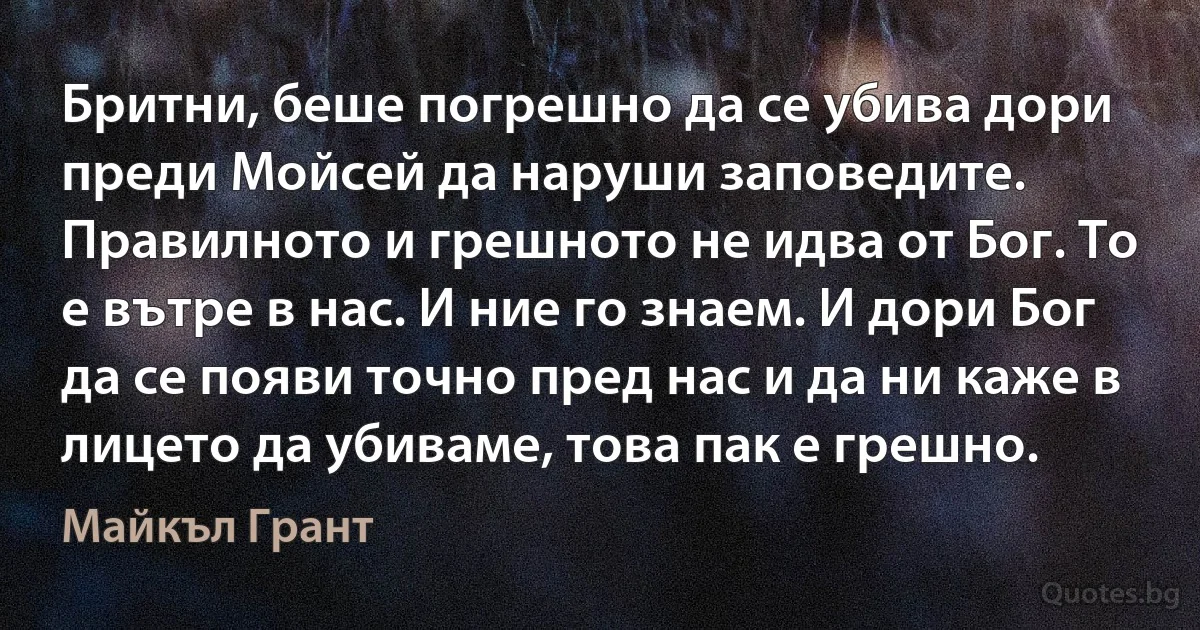 Бритни, беше погрешно да се убива дори преди Мойсей да наруши заповедите. Правилното и грешното не идва от Бог. То е вътре в нас. И ние го знаем. И дори Бог да се появи точно пред нас и да ни каже в лицето да убиваме, това пак е грешно. (Майкъл Грант)