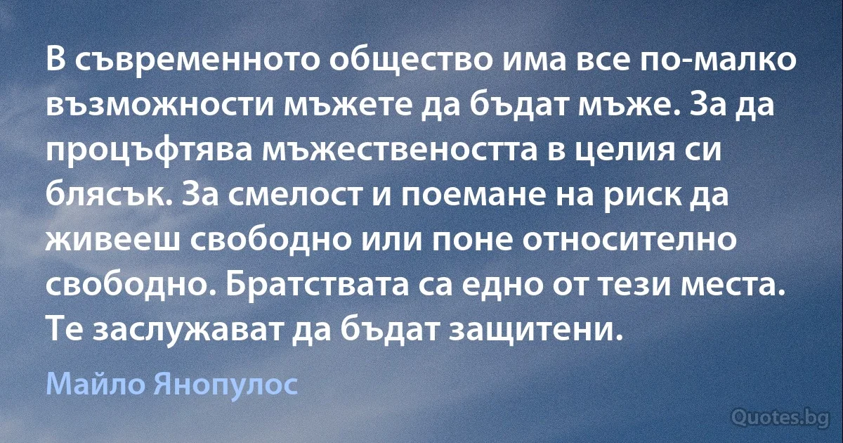 В съвременното общество има все по-малко възможности мъжете да бъдат мъже. За да процъфтява мъжествеността в целия си блясък. За смелост и поемане на риск да живееш свободно или поне относително свободно. Братствата са едно от тези места. Те заслужават да бъдат защитени. (Майло Янопулос)