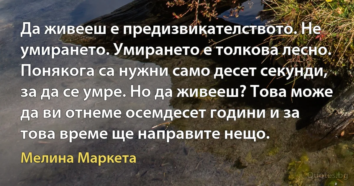 Да живееш е предизвикателството. Не умирането. Умирането е толкова лесно. Понякога са нужни само десет секунди, за да се умре. Но да живееш? Това може да ви отнеме осемдесет години и за това време ще направите нещо. (Мелина Маркета)