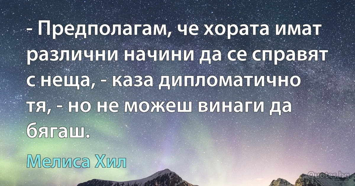 - Предполагам, че хората имат различни начини да се справят с неща, - каза дипломатично тя, - но не можеш винаги да бягаш. (Мелиса Хил)