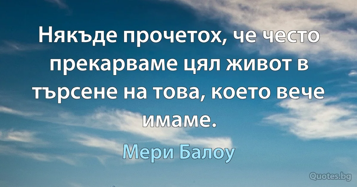 Някъде прочетох, че често прекарваме цял живот в търсене на това, което вече имаме. (Мери Балоу)