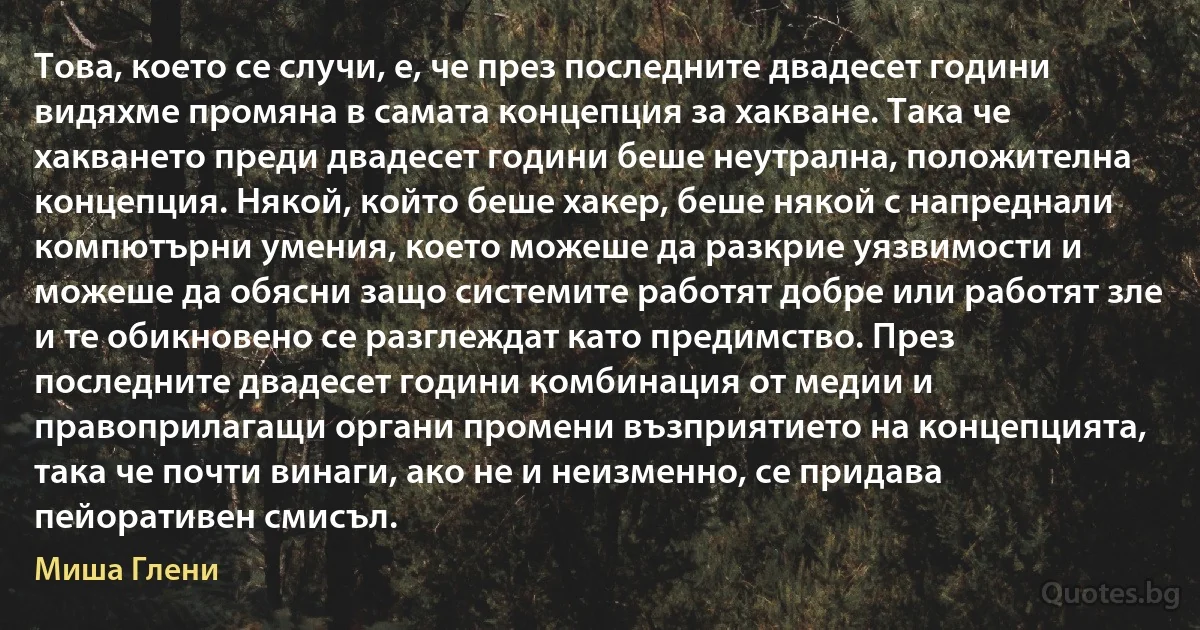 Това, което се случи, е, че през последните двадесет години видяхме промяна в самата концепция за хакване. Така че хакването преди двадесет години беше неутрална, положителна концепция. Някой, който беше хакер, беше някой с напреднали компютърни умения, което можеше да разкрие уязвимости и можеше да обясни защо системите работят добре или работят зле и те обикновено се разглеждат като предимство. През последните двадесет години комбинация от медии и правоприлагащи органи промени възприятието на концепцията, така че почти винаги, ако не и неизменно, се придава пейоративен смисъл. (Миша Глени)