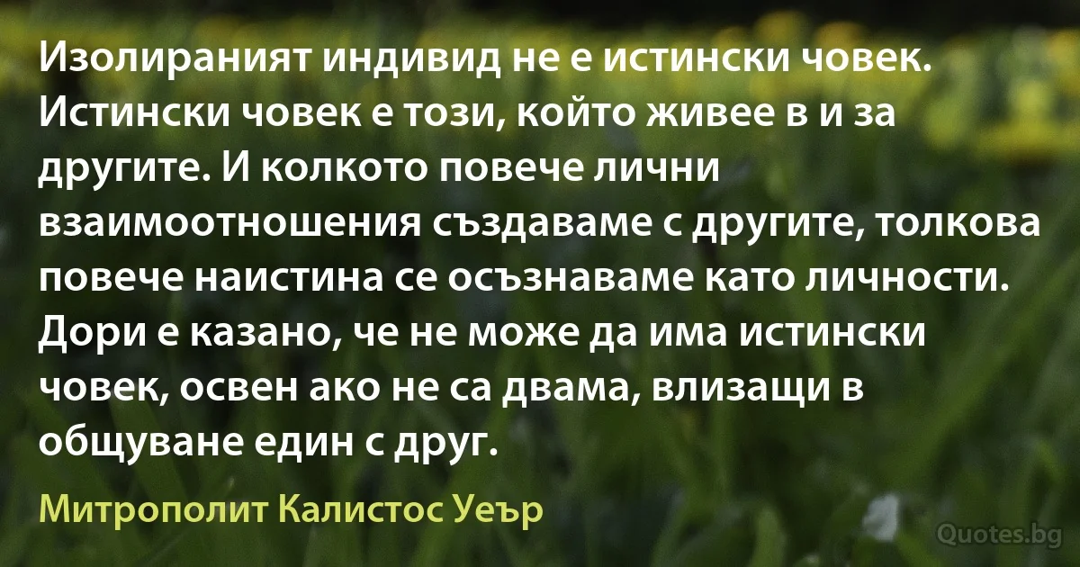 Изолираният индивид не е истински човек. Истински човек е този, който живее в и за другите. И колкото повече лични взаимоотношения създаваме с другите, толкова повече наистина се осъзнаваме като личности. Дори е казано, че не може да има истински човек, освен ако не са двама, влизащи в общуване един с друг. (Митрополит Калистос Уеър)