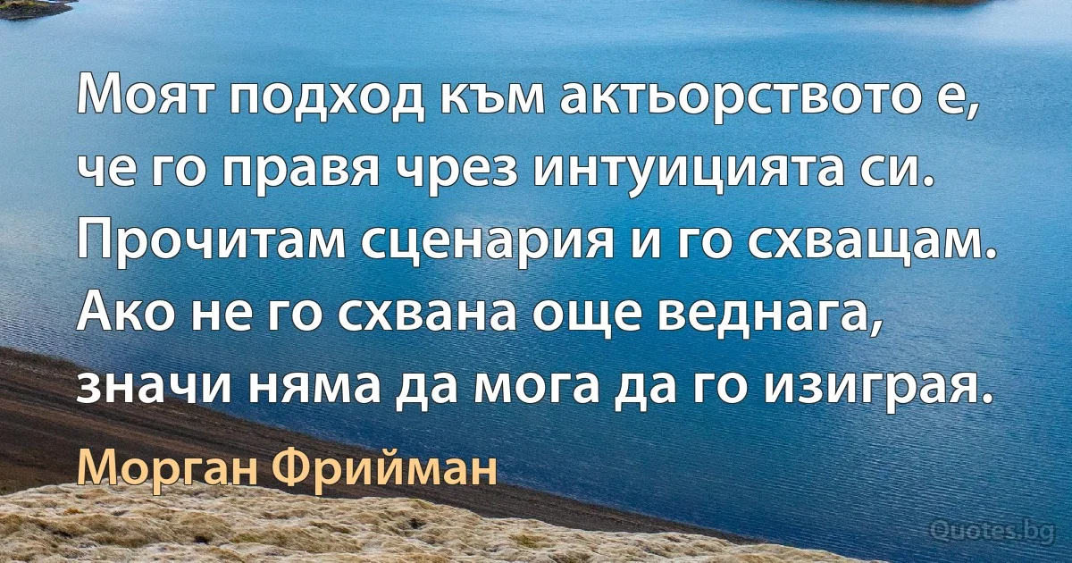 Моят подход към актьорството е, че го правя чрез интуицията си. Прочитам сценария и го схващам. Ако не го схвана още веднага, значи няма да мога да го изиграя. (Морган Фрийман)