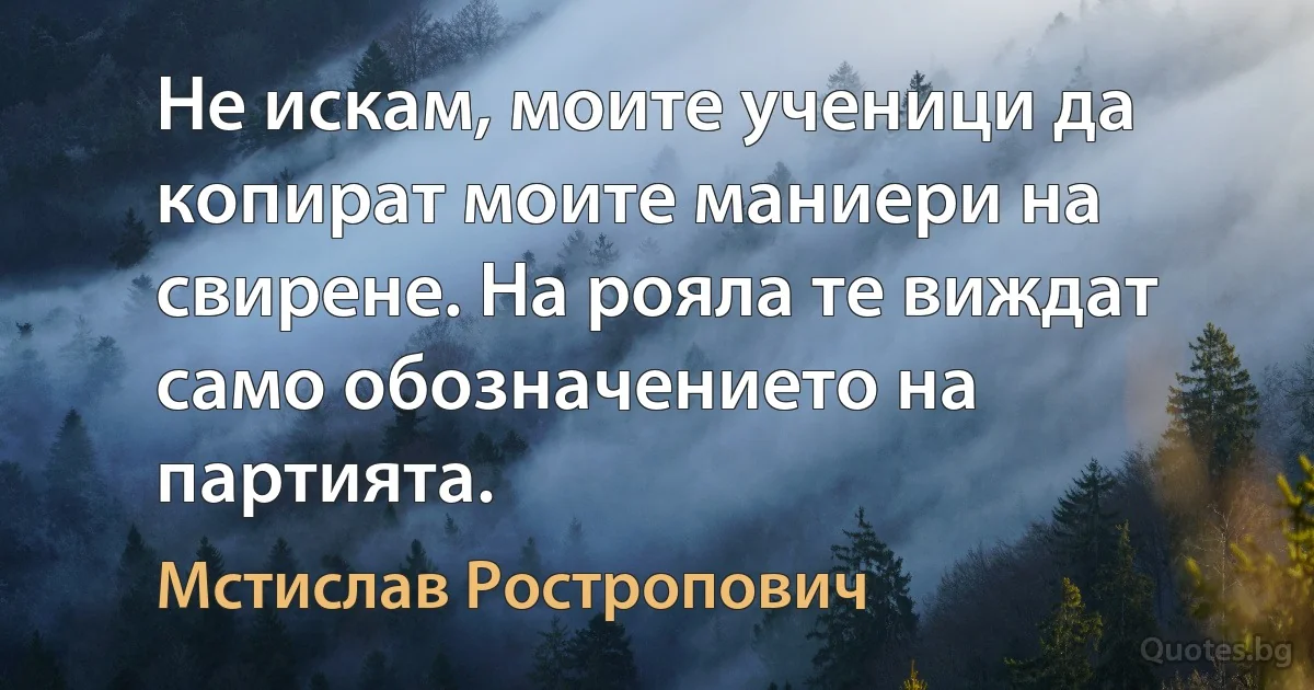 Не искам, моите ученици да копират моите маниери на свирене. На рояла те виждат само обозначението на партията. (Мстислав Ростропович)