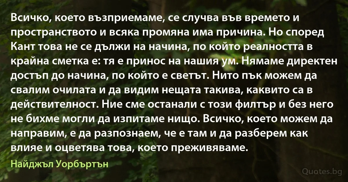 Всичко, което възприемаме, се случва във времето и пространството и всяка промяна има причина. Но според Кант това не се дължи на начина, по който реалността в крайна сметка е: тя е принос на нашия ум. Нямаме директен достъп до начина, по който е светът. Нито пък можем да свалим очилата и да видим нещата такива, каквито са в действителност. Ние сме останали с този филтър и без него не бихме могли да изпитаме нищо. Всичко, което можем да направим, е да разпознаем, че е там и да разберем как влияе и оцветява това, което преживяваме. (Найджъл Уорбъртън)