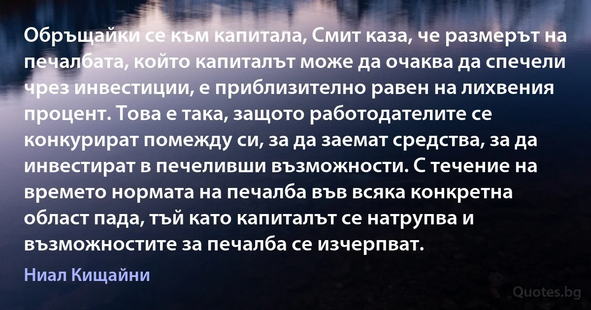 Обръщайки се към капитала, Смит каза, че размерът на печалбата, който капиталът може да очаква да спечели чрез инвестиции, е приблизително равен на лихвения процент. Това е така, защото работодателите се конкурират помежду си, за да заемат средства, за да инвестират в печеливши възможности. С течение на времето нормата на печалба във всяка конкретна област пада, тъй като капиталът се натрупва и възможностите за печалба се изчерпват. (Ниал Кищайни)