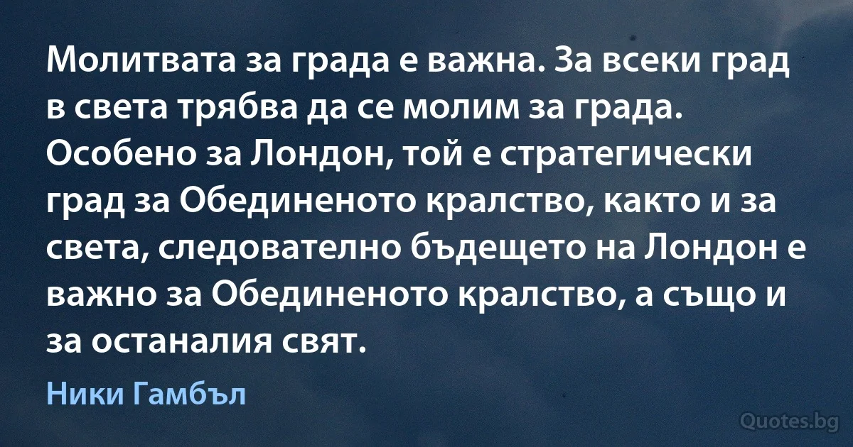 Молитвата за града е важна. За всеки град в света трябва да се молим за града. Особено за Лондон, той е стратегически град за Обединеното кралство, както и за света, следователно бъдещето на Лондон е важно за Обединеното кралство, а също и за останалия свят. (Ники Гамбъл)