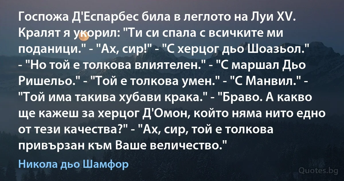 Госпожа Д'Еспарбес била в леглото на Луи XV. Кралят я укорил: "Ти си спала с всичките ми поданици." - "Ах, сир!" - "С херцог дьо Шоазьол." - "Но той е толкова влиятелен." - "С маршал Дьо Ришельо." - "Той е толкова умен." - "С Манвил." - "Той има такива хубави крака." - "Браво. А какво ще кажеш за херцог Д'Омон, който няма нито едно от тези качества?" - "Ах, сир, той е толкова привързан към Ваше величество." (Никола дьо Шамфор)