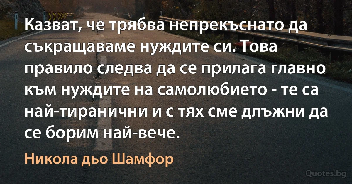 Казват, че трябва непрекъснато да съкращаваме нуждите си. Това правило следва да се прилага главно към нуждите на самолюбието - те са най-тиранични и с тях сме длъжни да се борим най-вече. (Никола дьо Шамфор)