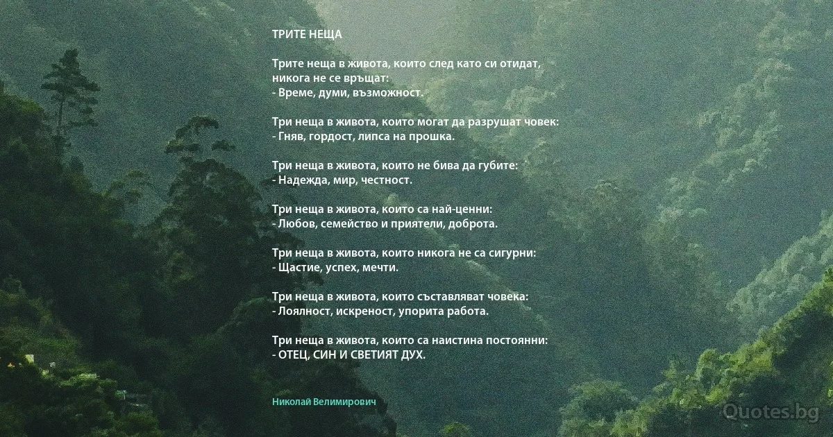 ТРИТЕ НЕЩА

Трите неща в живота, които след като си отидат,
никога не се връщат:
- Време, думи, възможност.

Три неща в живота, които могат да разрушат човек:
- Гняв, гордост, липса на прошка.

Три неща в живота, които не бива да губите:
- Надежда, мир, честност.

Три неща в живота, които са най-ценни:
- Любов, семейство и приятели, доброта.

Три неща в живота, които никога не са сигурни:
- Щастие, успех, мечти.

Три неща в живота, които съставляват човека:
- Лоялност, искреност, упорита работа.

Три неща в живота, които са наистина постоянни:
- ОТЕЦ, СИН И СВЕТИЯТ ДУХ. (Николай Велимирович)