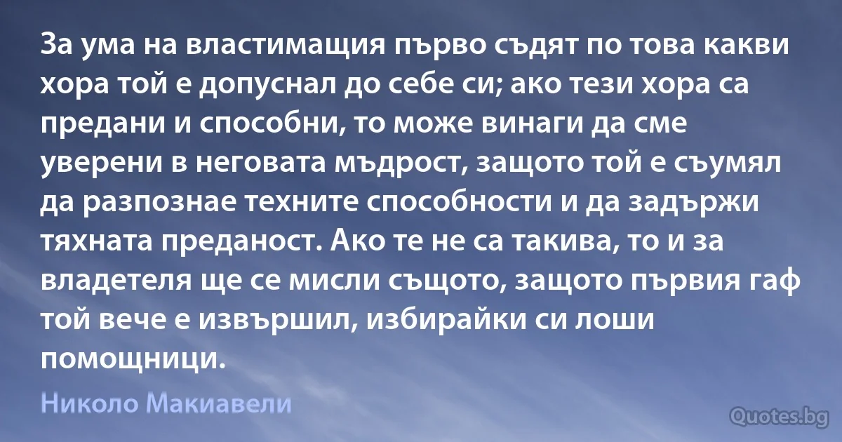 За ума на властимащия първо съдят по това какви хора той е допуснал до себе си; ако тези хора са предани и способни, то може винаги да сме уверени в неговата мъдрост, защото той е съумял да разпознае техните способности и да задържи тяхната преданост. Ако те не са такива, то и за владетеля ще се мисли същото, защото първия гаф той вече е извършил, избирайки си лоши помощници. (Николо Макиавели)