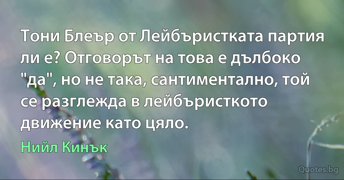 Тони Блеър от Лейбъристката партия ли е? Отговорът на това е дълбоко "да", но не така, сантиментално, той се разглежда в лейбъристкото движение като цяло. (Нийл Кинък)