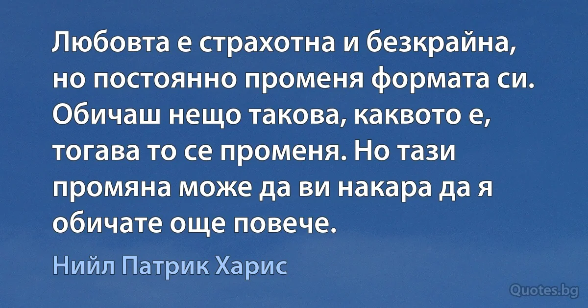 Любовта е страхотна и безкрайна, но постоянно променя формата си. Обичаш нещо такова, каквото е, тогава то се променя. Но тази промяна може да ви накара да я обичате още повече. (Нийл Патрик Харис)