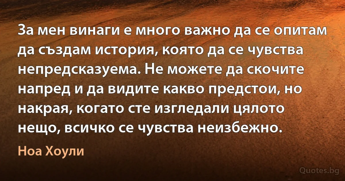 За мен винаги е много важно да се опитам да създам история, която да се чувства непредсказуема. Не можете да скочите напред и да видите какво предстои, но накрая, когато сте изгледали цялото нещо, всичко се чувства неизбежно. (Ноа Хоули)