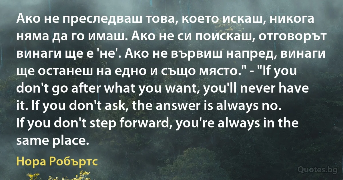 Ако не преследваш това, което искаш, никога няма да го имаш. Ако не си поискаш, отговорът винаги ще е 'не'. Ако не вървиш напред, винаги ще останеш на едно и също място." - "If you don't go after what you want, you'll never have it. If you don't ask, the answer is always no. If you don't step forward, you're always in the same place. (Нора Робъртс)