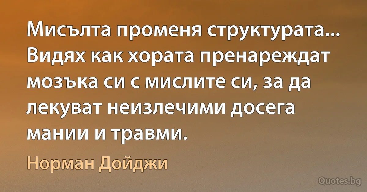 Мисълта променя структурата... Видях как хората пренареждат мозъка си с мислите си, за да лекуват неизлечими досега мании и травми. (Норман Дойджи)