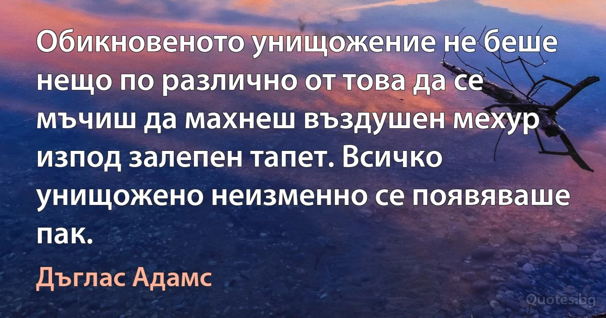 Обикновеното унищожение не беше нещо по различно от това да се мъчиш да махнеш въздушен мехур изпод залепен тапет. Всичко унищожено неизменно се появяваше пак. (Дъглас Адамс)