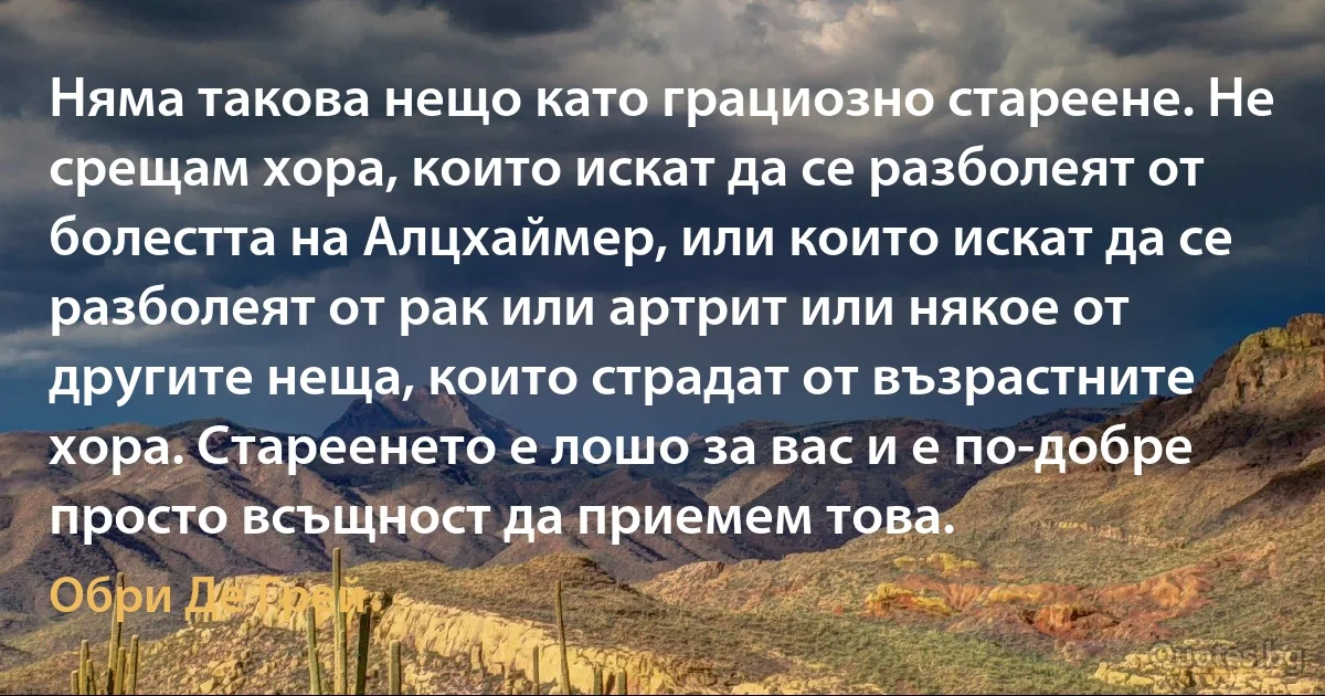 Няма такова нещо като грациозно стареене. Не срещам хора, които искат да се разболеят от болестта на Алцхаймер, или които искат да се разболеят от рак или артрит или някое от другите неща, които страдат от възрастните хора. Стареенето е лошо за вас и е по-добре просто всъщност да приемем това. (Обри Де Грей)