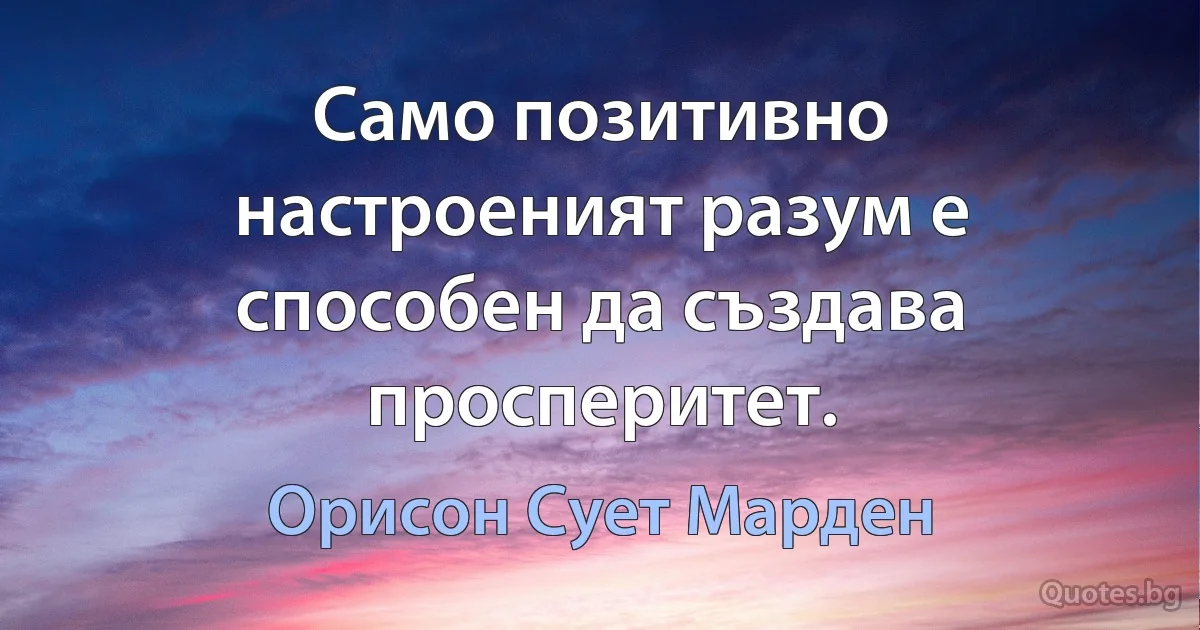 Само позитивно настроеният разум е способен да създава просперитет. (Орисон Сует Марден)