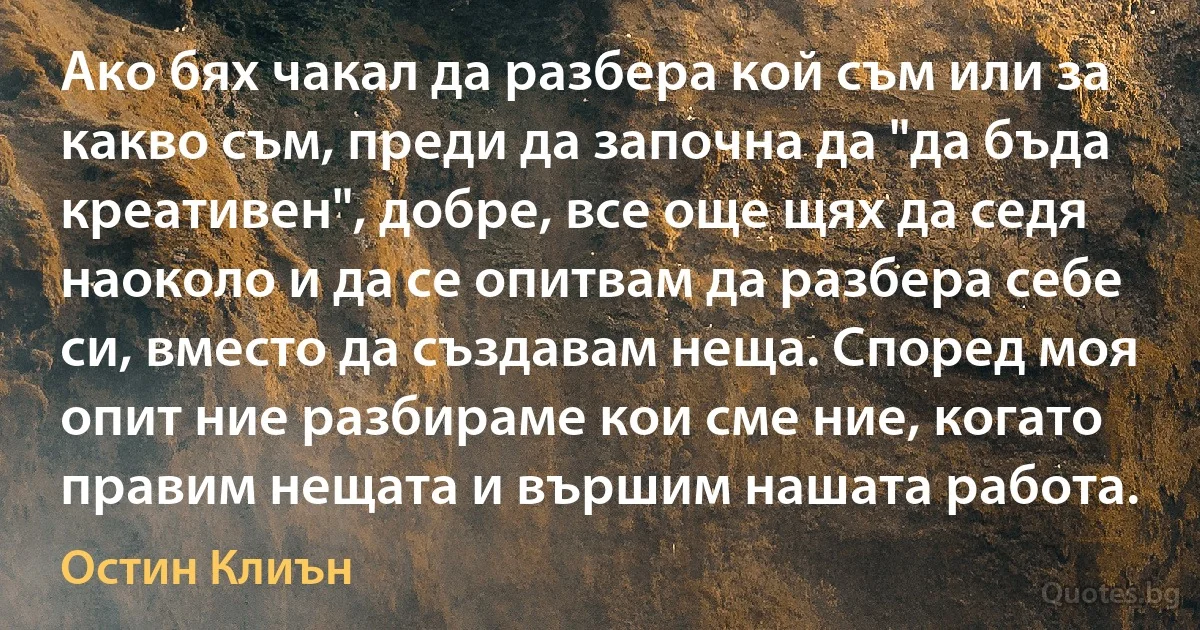 Ако бях чакал да разбера кой съм или за какво съм, преди да започна да "да бъда креативен", добре, все още щях да седя наоколо и да се опитвам да разбера себе си, вместо да създавам неща. Според моя опит ние разбираме кои сме ние, когато правим нещата и вършим нашата работа. (Остин Клиън)