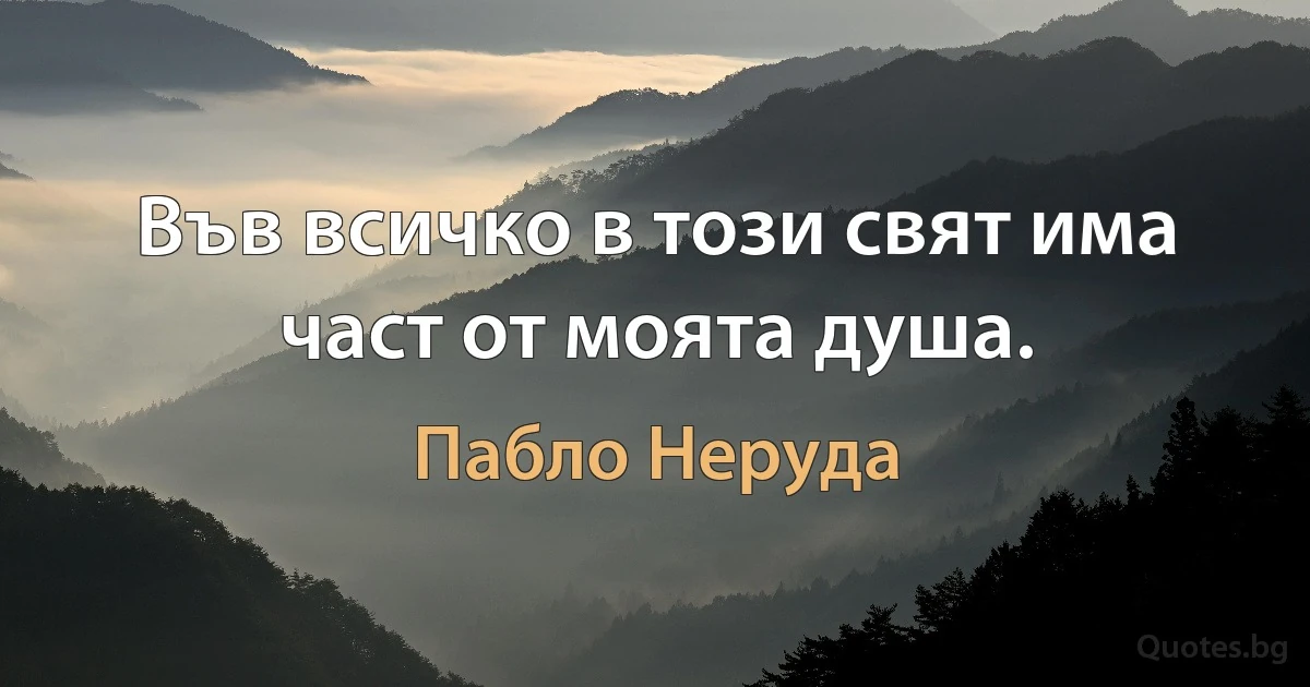 Във всичко в този свят има част от моята душа. (Пабло Неруда)