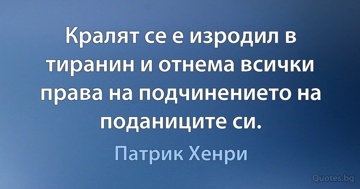 Кралят се е изродил в тиранин и отнема всички права на подчинението на поданиците си. (Патрик Хенри)