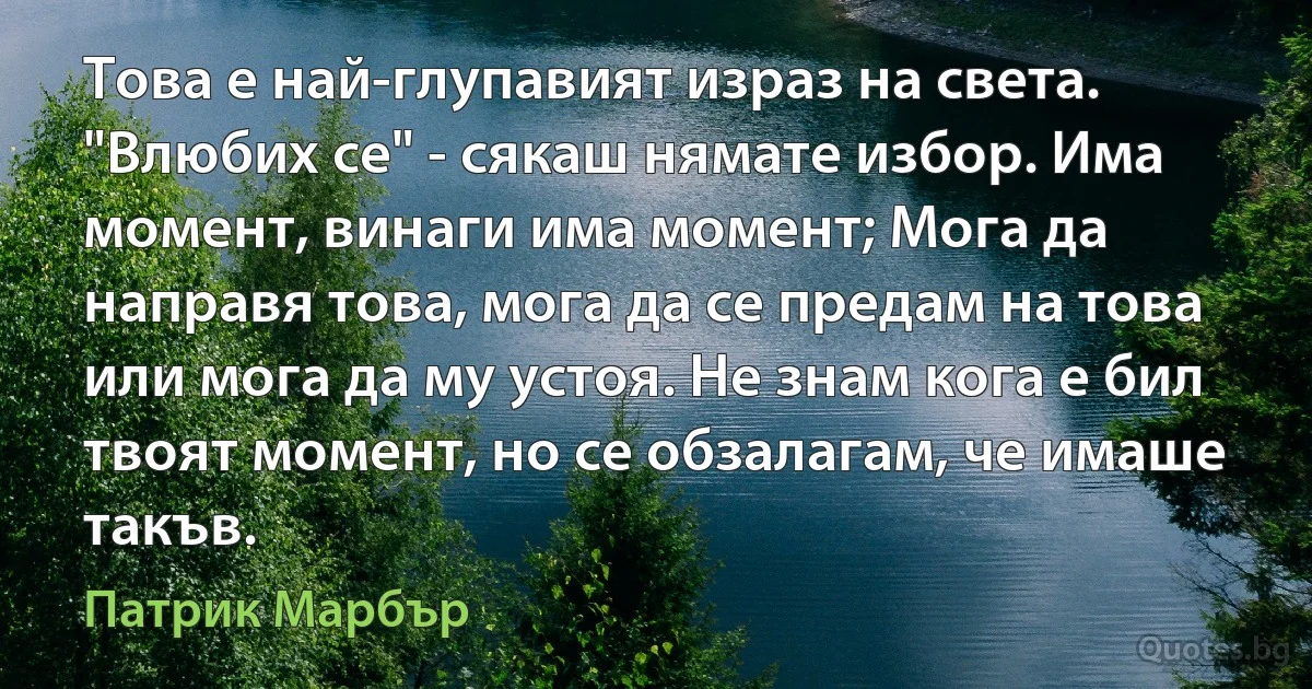 Това е най-глупавият израз на света. "Влюбих се" - сякаш нямате избор. Има момент, винаги има момент; Мога да направя това, мога да се предам на това или мога да му устоя. Не знам кога е бил твоят момент, но се обзалагам, че имаше такъв. (Патрик Марбър)