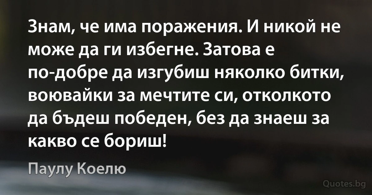 Знам, че има поражения. И никой не може да ги избегне. Затова е по-добре да изгубиш няколко битки, воювайки за мечтите си, отколкото да бъдеш победен, без да знаеш за какво се бориш! (Паулу Коелю)