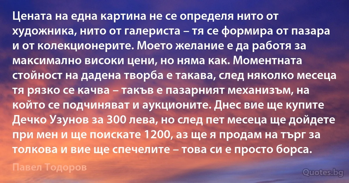 Цената на една картина не се определя нито от художника, нито от галериста – тя се формира от пазара и от колекционерите. Моето желание е да работя за максимално високи цени, но няма как. Моментната стойност на дадена творба е такава, след няколко месеца тя рязко се качва – такъв е пазарният механизъм, на който се подчиняват и аукционите. Днес вие ще купите Дечко Узунов за 300 лева, но след пет месеца ще дойдете при мен и ще поискате 1200, аз ще я продам на търг за толкова и вие ще спечелите – това си е просто борса. (Павел Тодоров)