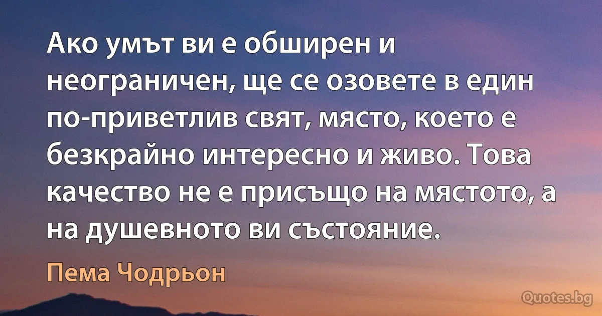 Ако умът ви е обширен и неограничен, ще се озовете в един по-приветлив свят, място, което е безкрайно интересно и живо. Това качество не е присъщо на мястото, а на душевното ви състояние. (Пема Чодрьон)