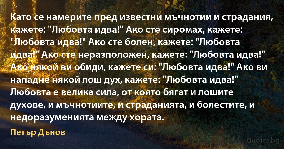 Като се намерите пред известни мъчнотии и страдания, кажете: "Любовта идва!" Ако сте сиромах, кажете: "Любовта идва!" Ако сте болен, кажете: "Любовта идва!" Ако сте неразположен, кажете: "Любовта идва!" Ако някой ви обиди, кажете си: "Любовта идва!" Ако ви нападне някой лош дух, кажете: "Любовта идва!" Любовта е велика сила, от която бягат и лошите духове, и мъчнотиите, и страданията, и болестите, и недоразуменията между хората. (Петър Дънов)