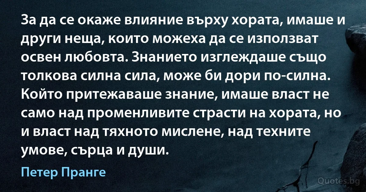 За да се окаже влияние върху хората, имаше и други неща, които можеха да се използват освен любовта. Знанието изглеждаше също толкова силна сила, може би дори по-силна. Който притежаваше знание, имаше власт не само над променливите страсти на хората, но и власт над тяхното мислене, над техните умове, сърца и души. (Петер Пранге)