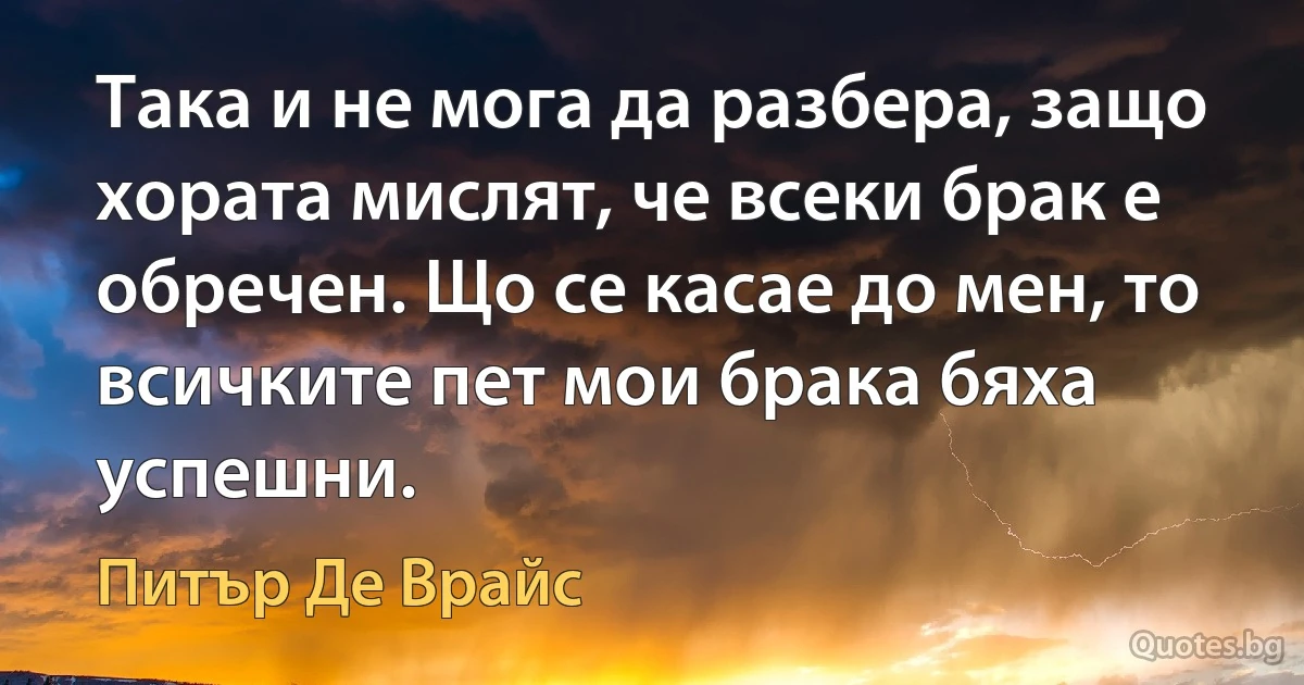 Така и не мога да разбера, защо хората мислят, че всеки брак е обречен. Що се касае до мен, то всичките пет мои брака бяха успешни. (Питър Де Врайс)