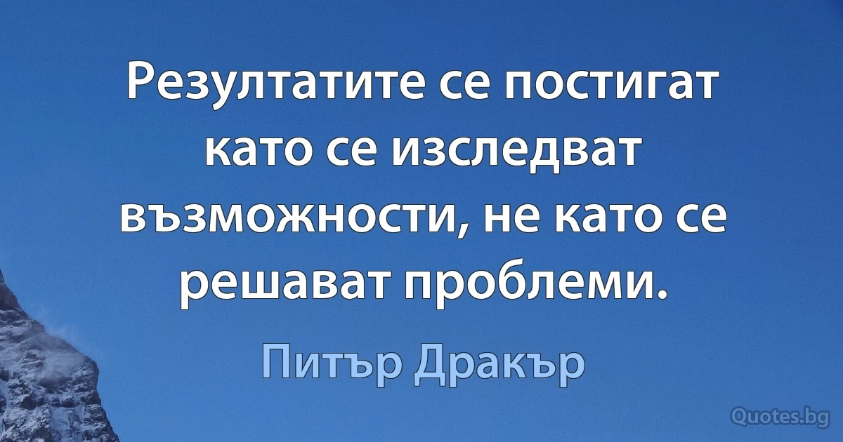 Резултатите се постигат като се изследват възможности, не като се решават проблеми. (Питър Дракър)