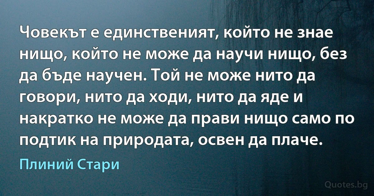 Човекът е единственият, който не знае нищо, който не може да научи нищо, без да бъде научен. Той не може нито да говори, нито да ходи, нито да яде и накратко не може да прави нищо само по подтик на природата, освен да плаче. (Плиний Стари)