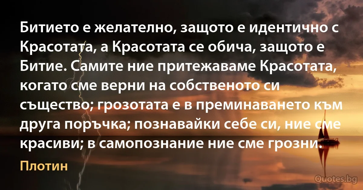 Битието е желателно, защото е идентично с Красотата, а Красотата се обича, защото е Битие. Самите ние притежаваме Красотата, когато сме верни на собственото си същество; грозотата е в преминаването към друга поръчка; познавайки себе си, ние сме красиви; в самопознание ние сме грозни. (Плотин)