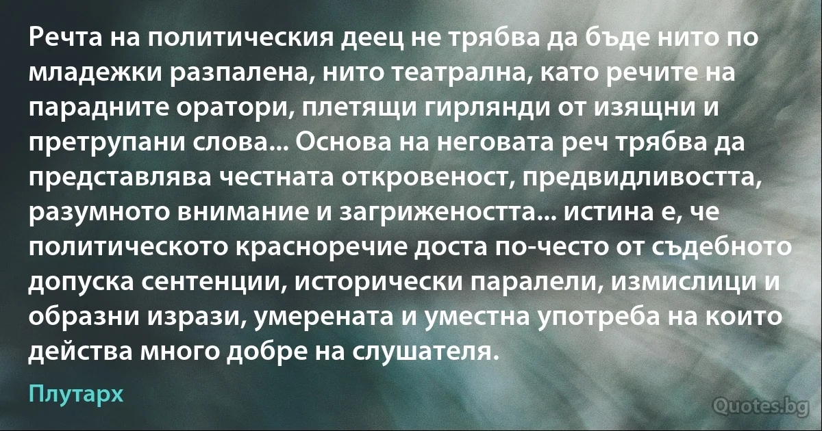 Речта на политическия деец не трябва да бъде нито по младежки разпалена, нито театрална, като речите на парадните оратори, плетящи гирлянди от изящни и претрупани слова... Основа на неговата реч трябва да представлява честната откровеност, предвидливостта, разумното внимание и загрижеността... истина е, че политическото красноречие доста по-често от съдебното допуска сентенции, исторически паралели, измислици и образни изрази, умерената и уместна употреба на които действа много добре на слушателя. (Плутарх)