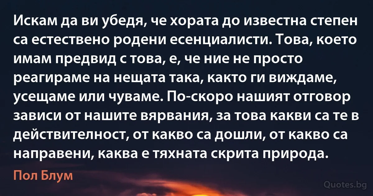 Искам да ви убедя, че хората до известна степен са естествено родени есенциалисти. Това, което имам предвид с това, е, че ние не просто реагираме на нещата така, както ги виждаме, усещаме или чуваме. По-скоро нашият отговор зависи от нашите вярвания, за това какви са те в действителност, от какво са дошли, от какво са направени, каква е тяхната скрита природа. (Пол Блум)