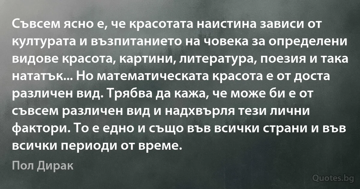 Съвсем ясно е, че красотата наистина зависи от културата и възпитанието на човека за определени видове красота, картини, литература, поезия и така нататък... Но математическата красота е от доста различен вид. Трябва да кажа, че може би е от съвсем различен вид и надхвърля тези лични фактори. То е едно и също във всички страни и във всички периоди от време. (Пол Дирак)