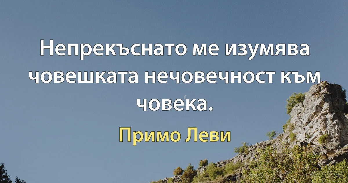 Непрекъснато ме изумява човешката нечовечност към човека. (Примо Леви)