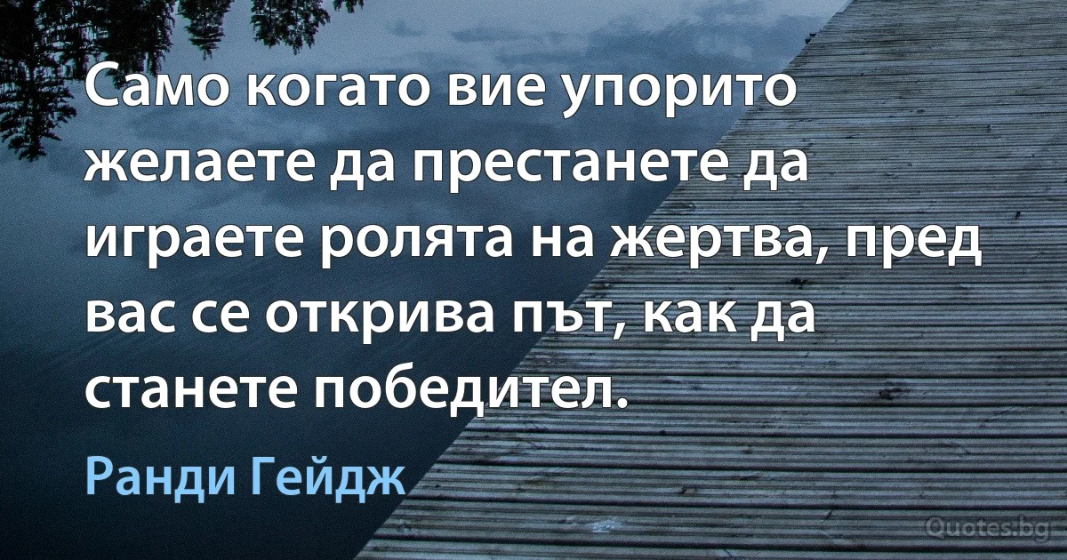 Само когато вие упорито желаете да престанете да играете ролята на жертва, пред вас се открива път, как да станете победител. (Ранди Гейдж)