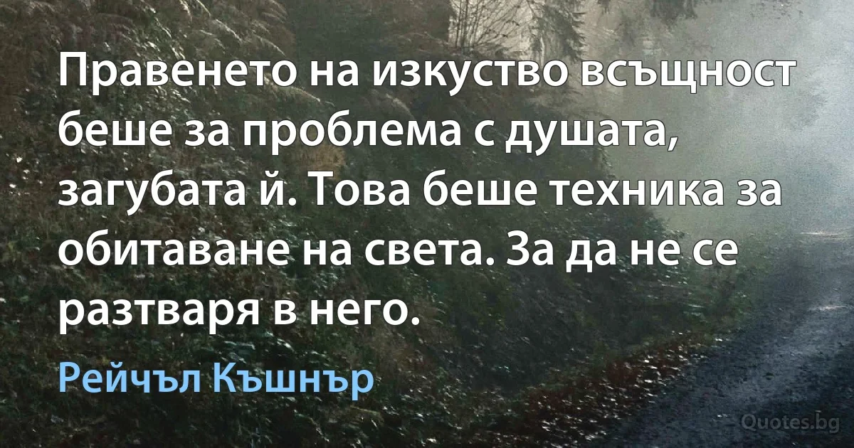 Правенето на изкуство всъщност беше за проблема с душата, загубата й. Това беше техника за обитаване на света. За да не се разтваря в него. (Рейчъл Къшнър)